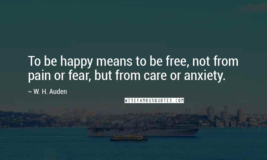 W. H. Auden Quotes: To be happy means to be free, not from pain or fear, but from care or anxiety.