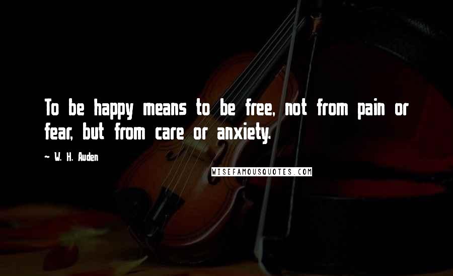 W. H. Auden Quotes: To be happy means to be free, not from pain or fear, but from care or anxiety.