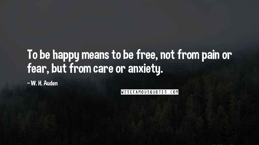 W. H. Auden Quotes: To be happy means to be free, not from pain or fear, but from care or anxiety.