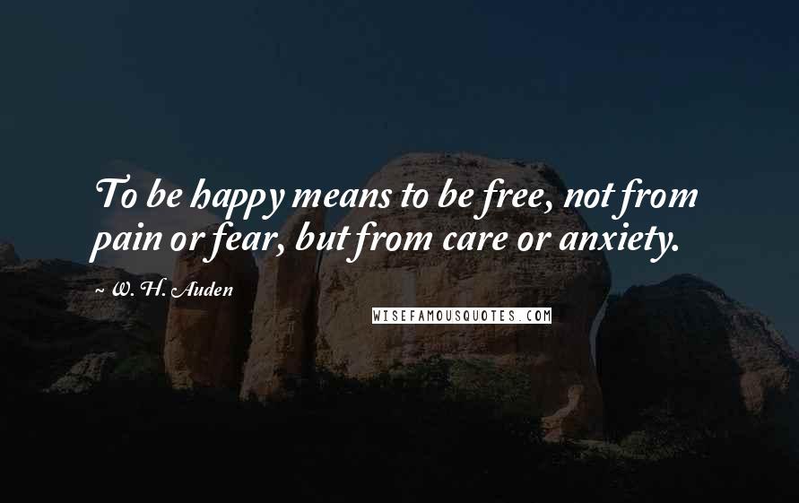 W. H. Auden Quotes: To be happy means to be free, not from pain or fear, but from care or anxiety.