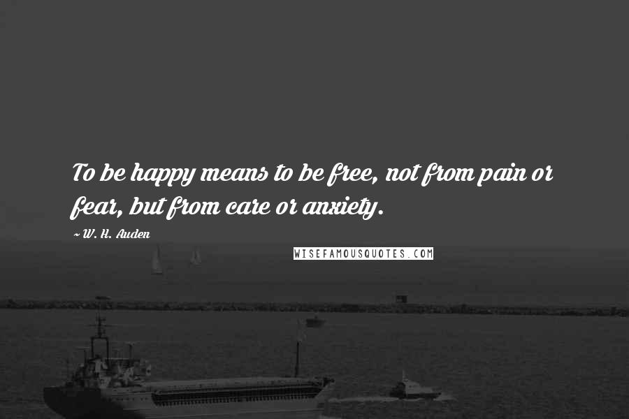 W. H. Auden Quotes: To be happy means to be free, not from pain or fear, but from care or anxiety.