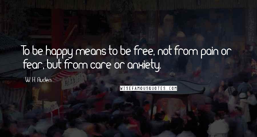 W. H. Auden Quotes: To be happy means to be free, not from pain or fear, but from care or anxiety.