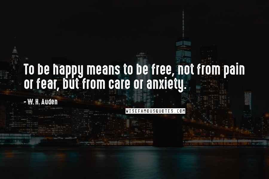 W. H. Auden Quotes: To be happy means to be free, not from pain or fear, but from care or anxiety.