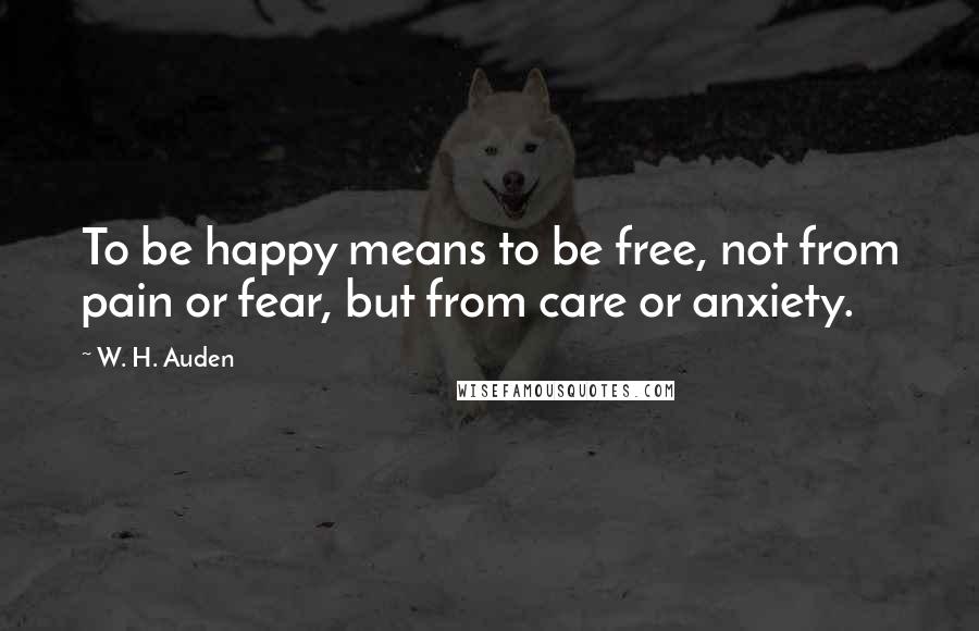 W. H. Auden Quotes: To be happy means to be free, not from pain or fear, but from care or anxiety.