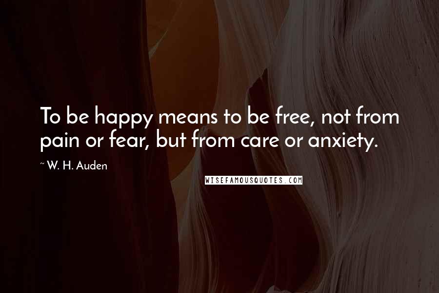 W. H. Auden Quotes: To be happy means to be free, not from pain or fear, but from care or anxiety.