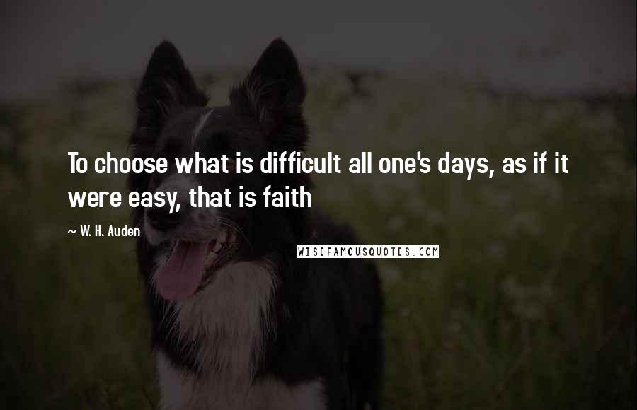 W. H. Auden Quotes: To choose what is difficult all one's days, as if it were easy, that is faith