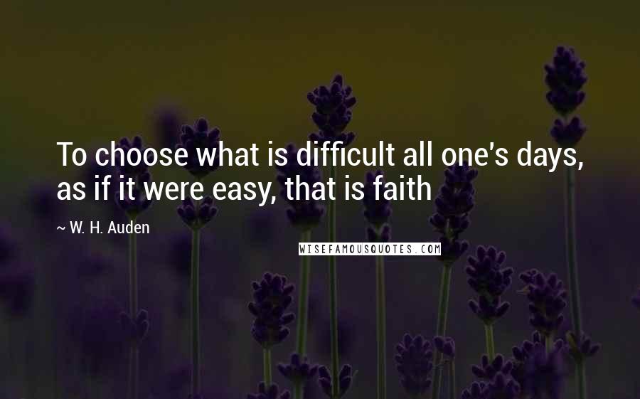 W. H. Auden Quotes: To choose what is difficult all one's days, as if it were easy, that is faith