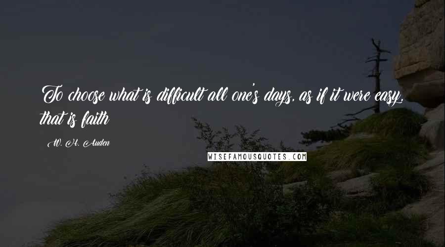 W. H. Auden Quotes: To choose what is difficult all one's days, as if it were easy, that is faith