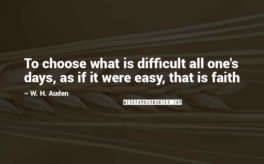 W. H. Auden Quotes: To choose what is difficult all one's days, as if it were easy, that is faith