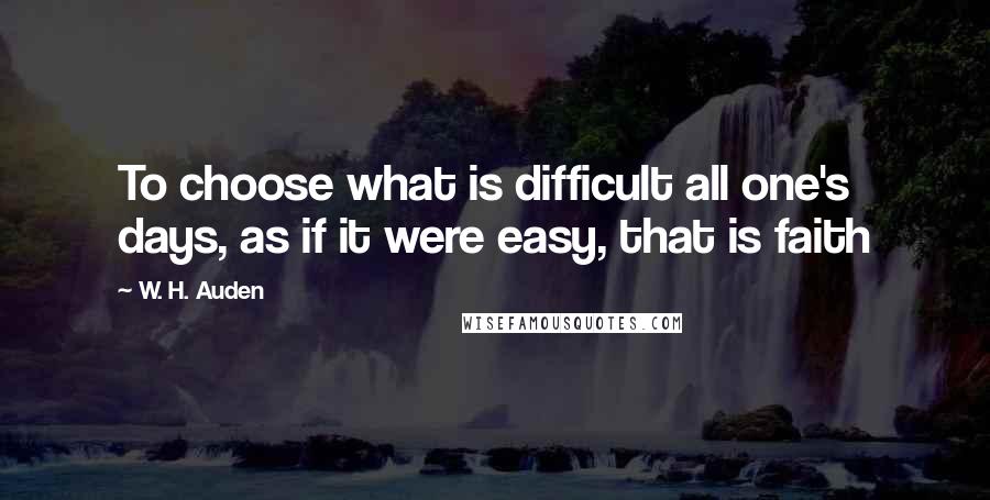 W. H. Auden Quotes: To choose what is difficult all one's days, as if it were easy, that is faith