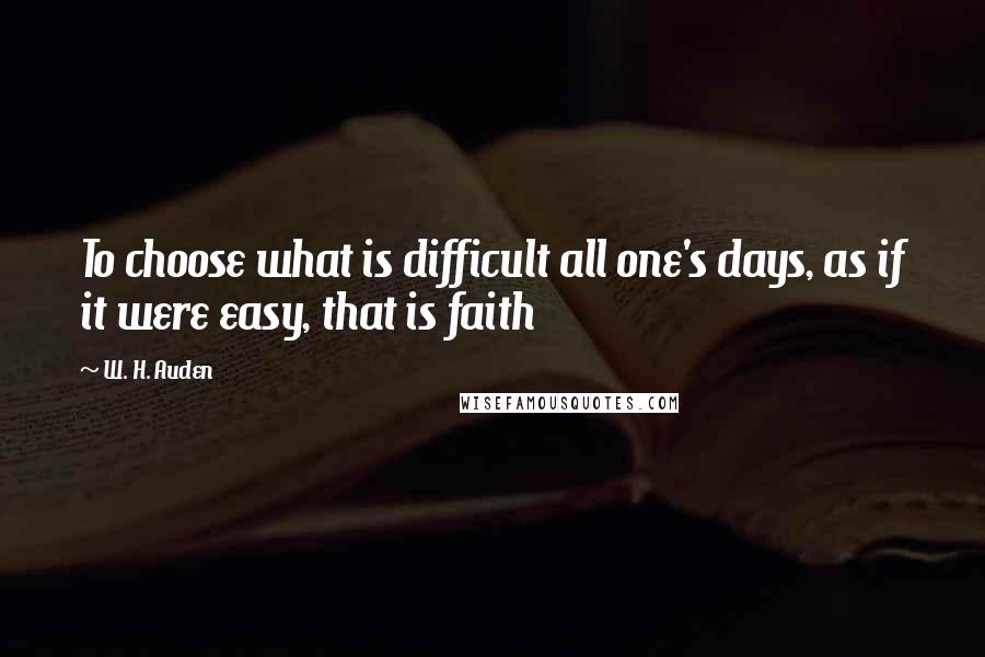 W. H. Auden Quotes: To choose what is difficult all one's days, as if it were easy, that is faith