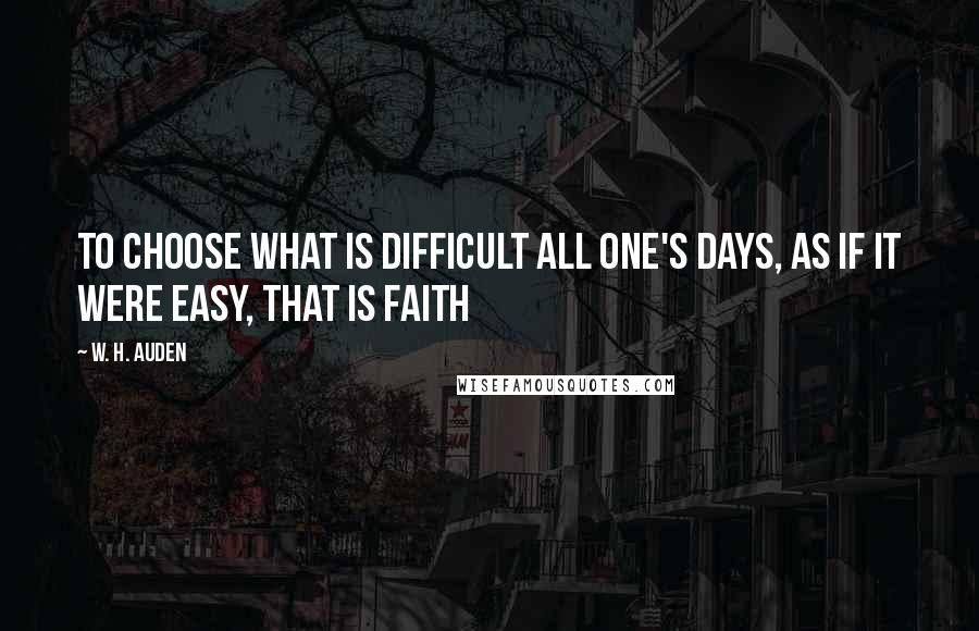 W. H. Auden Quotes: To choose what is difficult all one's days, as if it were easy, that is faith