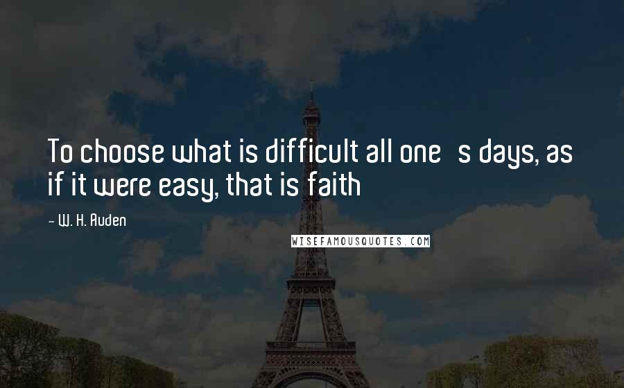 W. H. Auden Quotes: To choose what is difficult all one's days, as if it were easy, that is faith