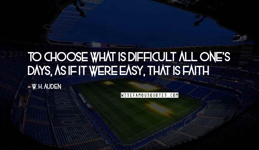 W. H. Auden Quotes: To choose what is difficult all one's days, as if it were easy, that is faith