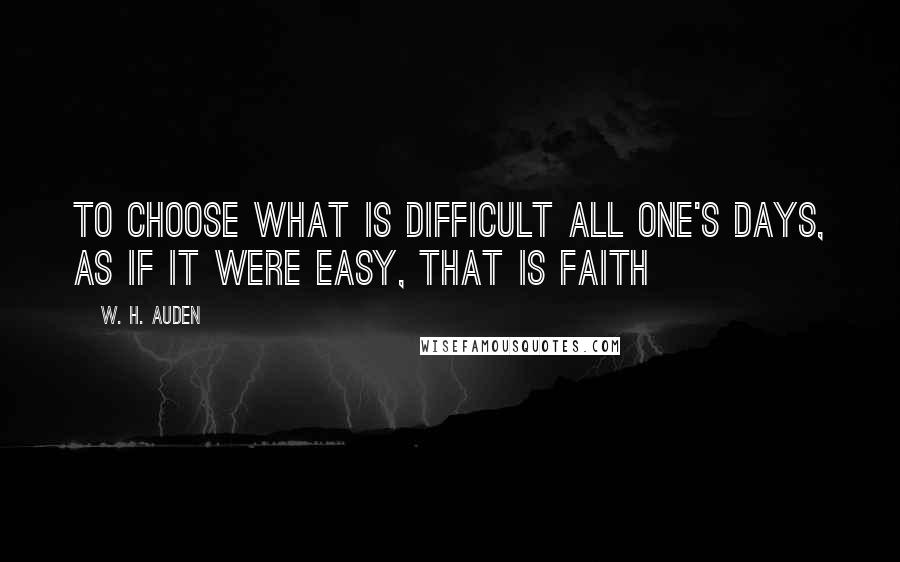 W. H. Auden Quotes: To choose what is difficult all one's days, as if it were easy, that is faith