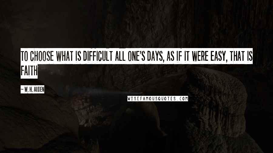 W. H. Auden Quotes: To choose what is difficult all one's days, as if it were easy, that is faith