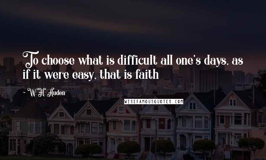 W. H. Auden Quotes: To choose what is difficult all one's days, as if it were easy, that is faith