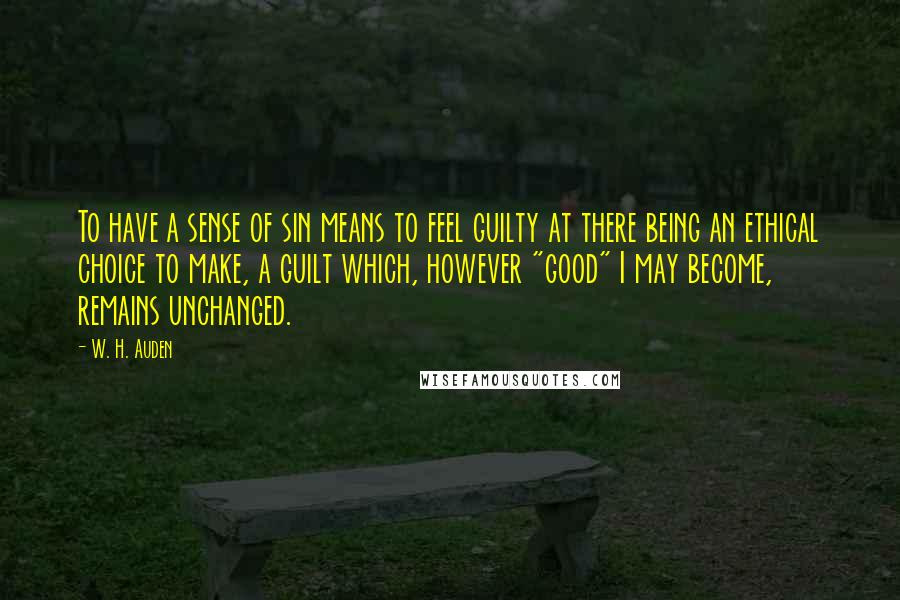 W. H. Auden Quotes: To have a sense of sin means to feel guilty at there being an ethical choice to make, a guilt which, however "good" I may become, remains unchanged.