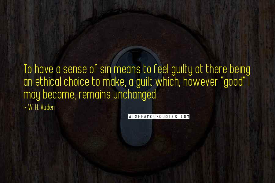 W. H. Auden Quotes: To have a sense of sin means to feel guilty at there being an ethical choice to make, a guilt which, however "good" I may become, remains unchanged.