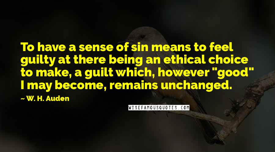 W. H. Auden Quotes: To have a sense of sin means to feel guilty at there being an ethical choice to make, a guilt which, however "good" I may become, remains unchanged.