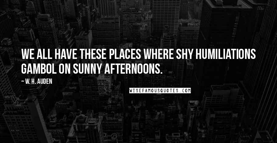 W. H. Auden Quotes: We all have these places where shy humiliations gambol on sunny afternoons.