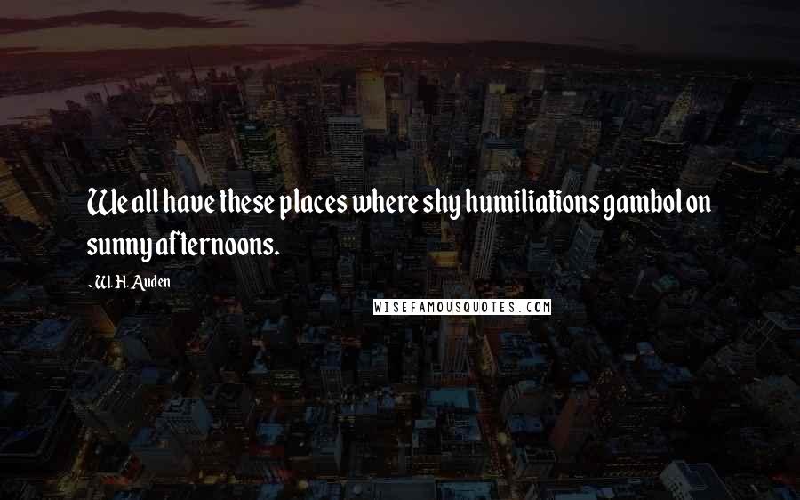 W. H. Auden Quotes: We all have these places where shy humiliations gambol on sunny afternoons.