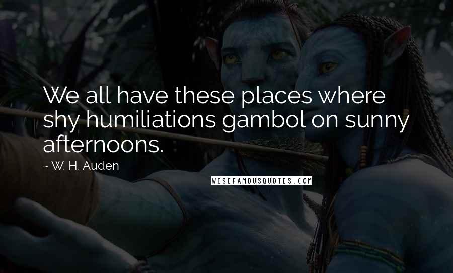 W. H. Auden Quotes: We all have these places where shy humiliations gambol on sunny afternoons.