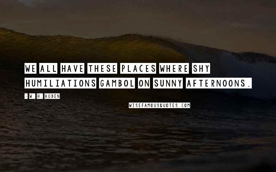 W. H. Auden Quotes: We all have these places where shy humiliations gambol on sunny afternoons.