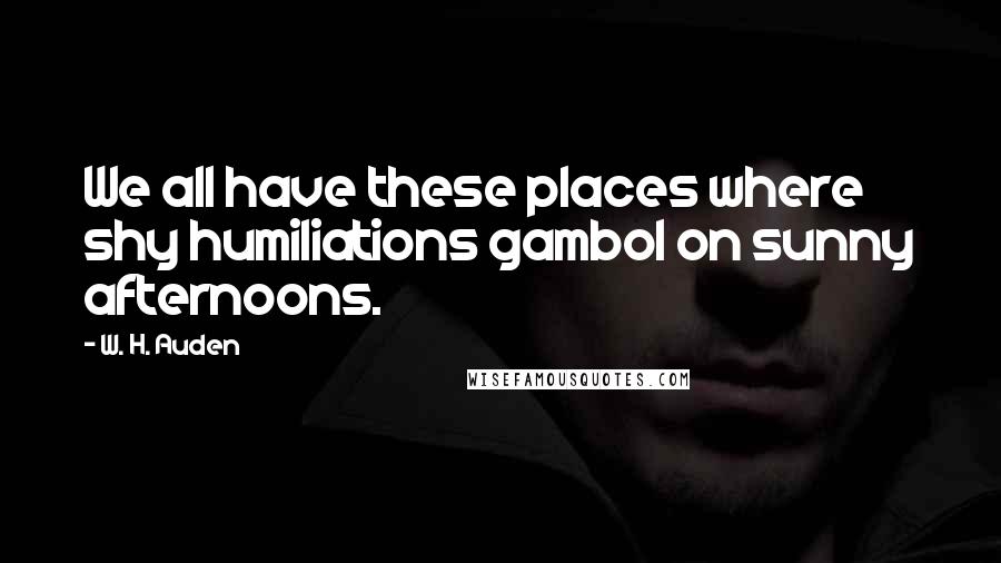 W. H. Auden Quotes: We all have these places where shy humiliations gambol on sunny afternoons.