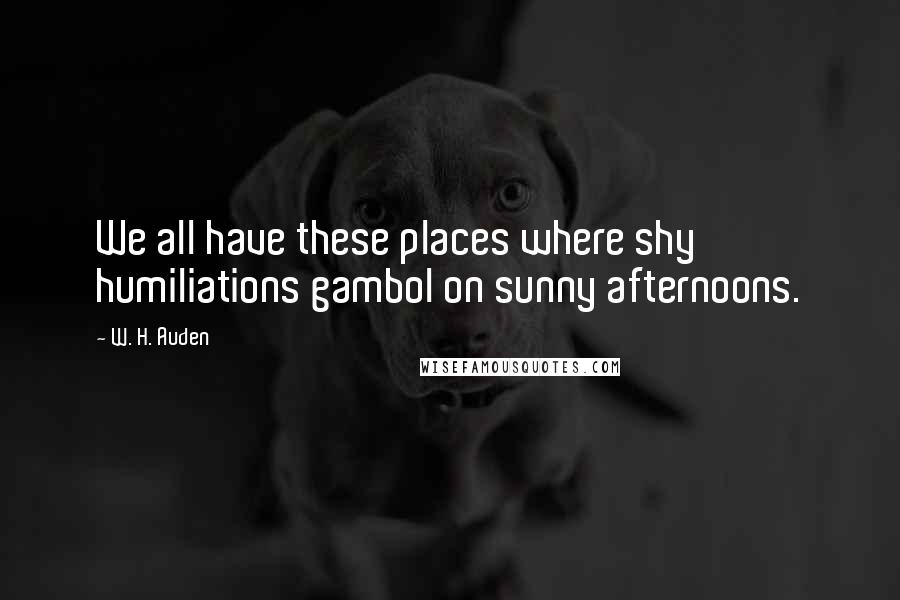 W. H. Auden Quotes: We all have these places where shy humiliations gambol on sunny afternoons.