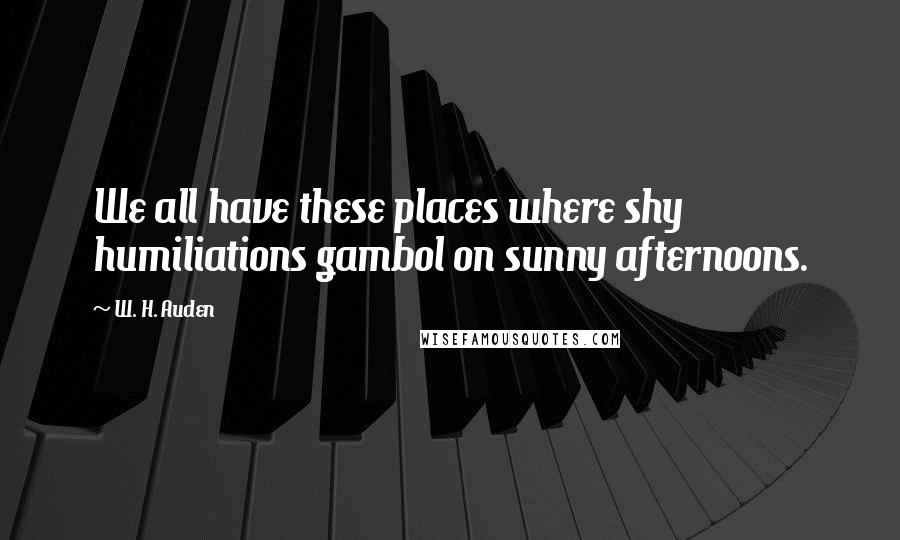 W. H. Auden Quotes: We all have these places where shy humiliations gambol on sunny afternoons.