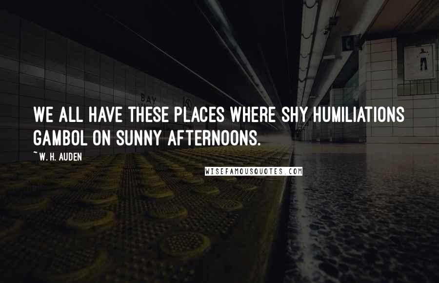 W. H. Auden Quotes: We all have these places where shy humiliations gambol on sunny afternoons.