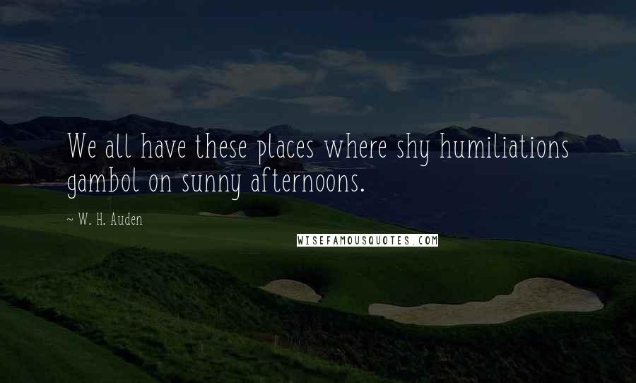 W. H. Auden Quotes: We all have these places where shy humiliations gambol on sunny afternoons.