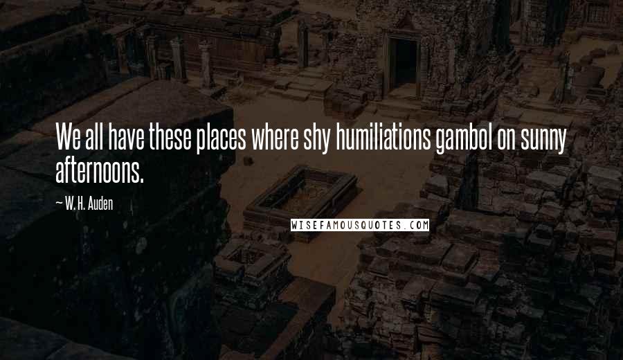 W. H. Auden Quotes: We all have these places where shy humiliations gambol on sunny afternoons.