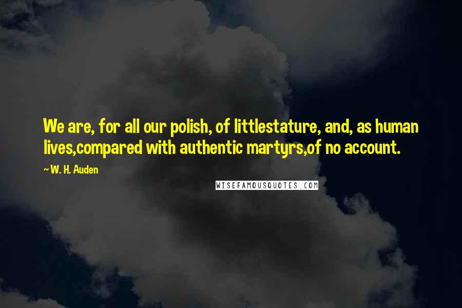 W. H. Auden Quotes: We are, for all our polish, of littlestature, and, as human lives,compared with authentic martyrs,of no account.