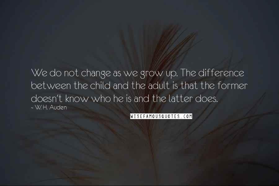 W. H. Auden Quotes: We do not change as we grow up. The difference between the child and the adult is that the former doesn't know who he is and the latter does.