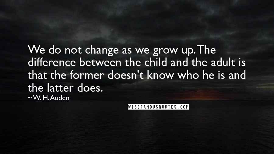 W. H. Auden Quotes: We do not change as we grow up. The difference between the child and the adult is that the former doesn't know who he is and the latter does.