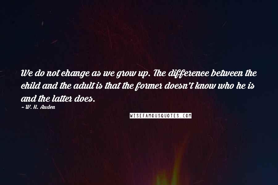 W. H. Auden Quotes: We do not change as we grow up. The difference between the child and the adult is that the former doesn't know who he is and the latter does.