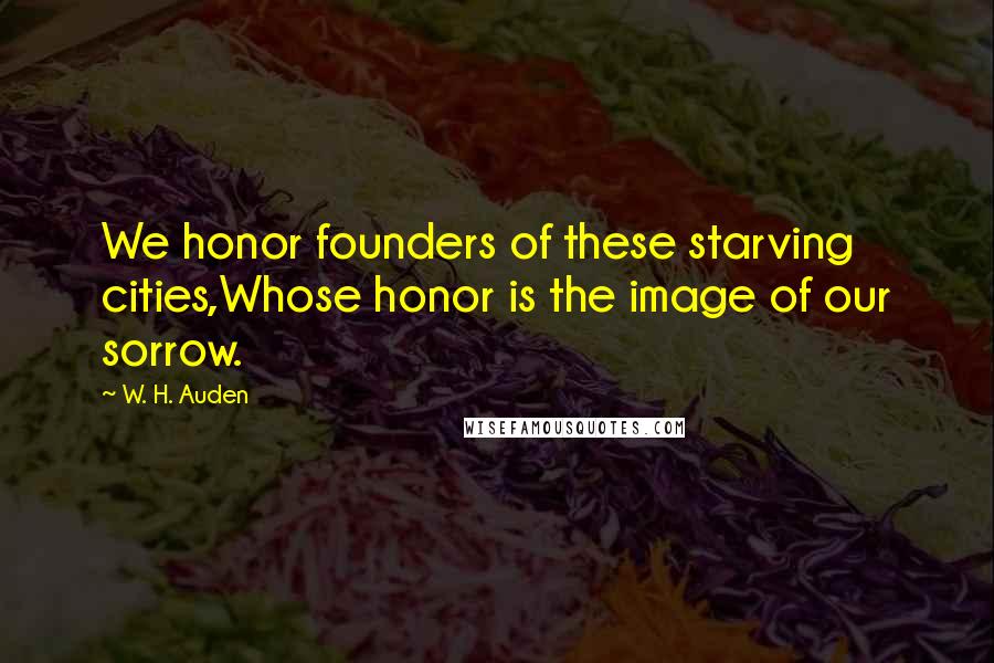 W. H. Auden Quotes: We honor founders of these starving cities,Whose honor is the image of our sorrow.