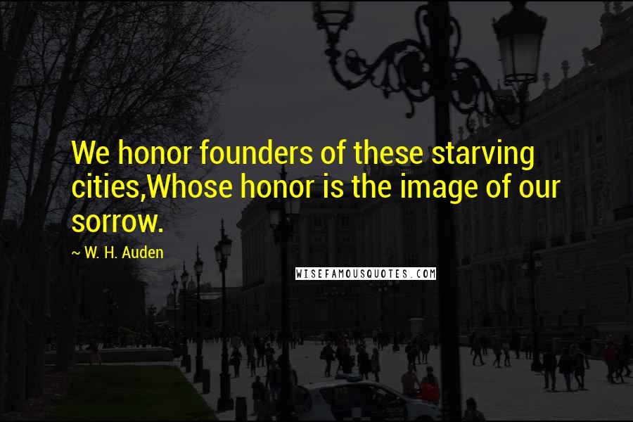 W. H. Auden Quotes: We honor founders of these starving cities,Whose honor is the image of our sorrow.