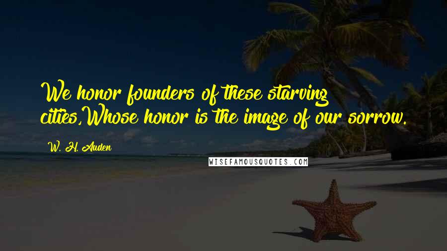 W. H. Auden Quotes: We honor founders of these starving cities,Whose honor is the image of our sorrow.