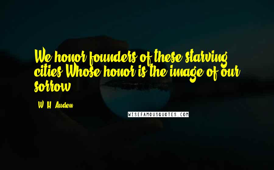 W. H. Auden Quotes: We honor founders of these starving cities,Whose honor is the image of our sorrow.