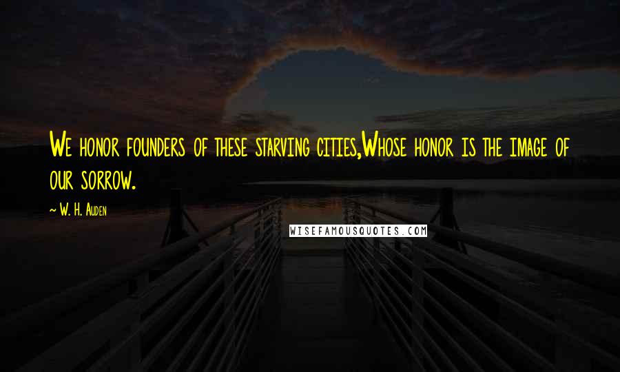 W. H. Auden Quotes: We honor founders of these starving cities,Whose honor is the image of our sorrow.