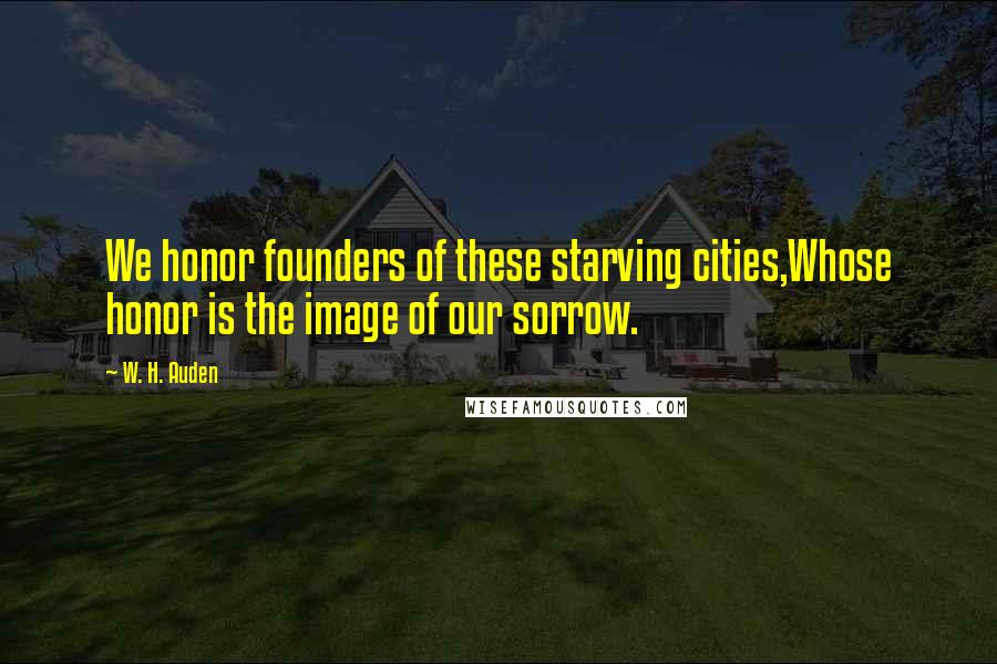 W. H. Auden Quotes: We honor founders of these starving cities,Whose honor is the image of our sorrow.