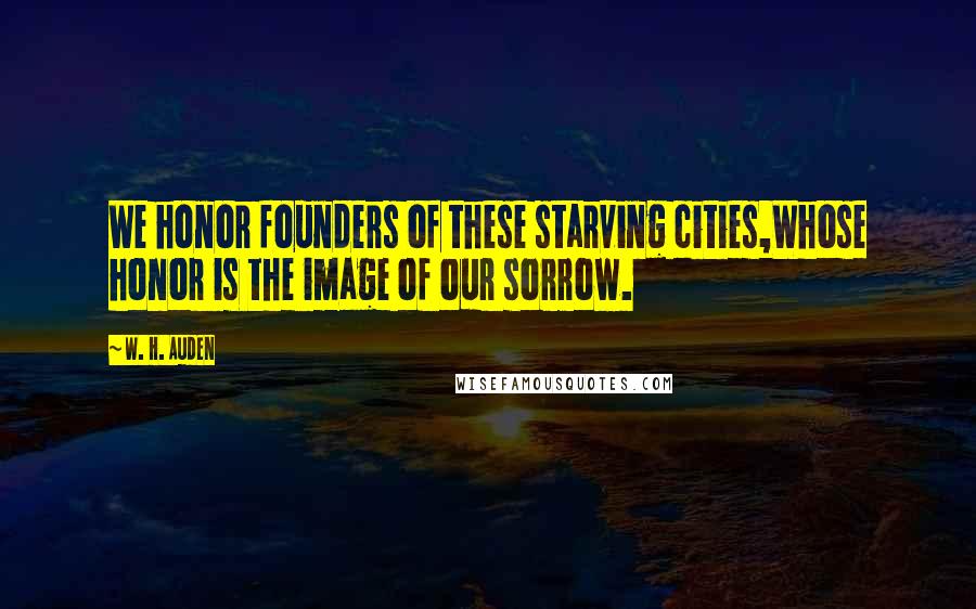 W. H. Auden Quotes: We honor founders of these starving cities,Whose honor is the image of our sorrow.