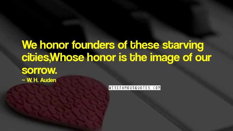 W. H. Auden Quotes: We honor founders of these starving cities,Whose honor is the image of our sorrow.
