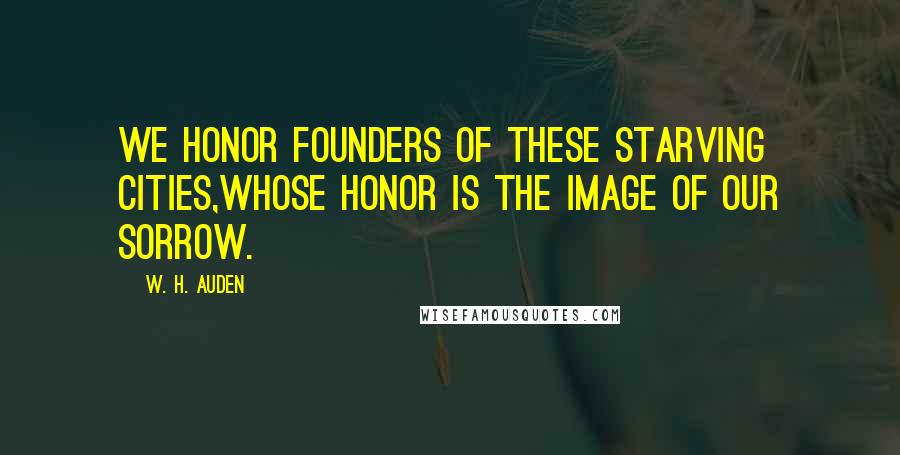 W. H. Auden Quotes: We honor founders of these starving cities,Whose honor is the image of our sorrow.