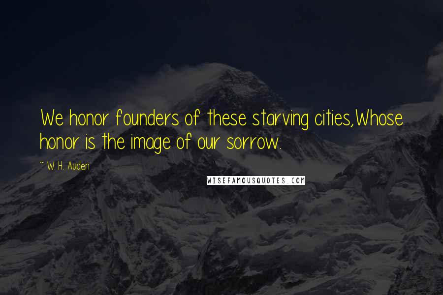 W. H. Auden Quotes: We honor founders of these starving cities,Whose honor is the image of our sorrow.