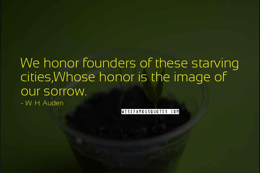 W. H. Auden Quotes: We honor founders of these starving cities,Whose honor is the image of our sorrow.