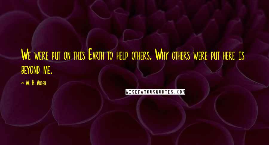 W. H. Auden Quotes: We were put on this Earth to help others. Why others were put here is beyond me.
